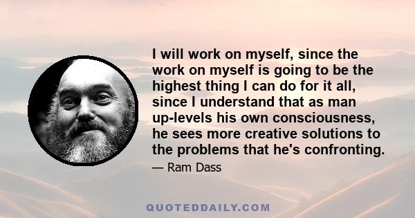 I will work on myself, since the work on myself is going to be the highest thing I can do for it all, since I understand that as man up-levels his own consciousness, he sees more creative solutions to the problems that