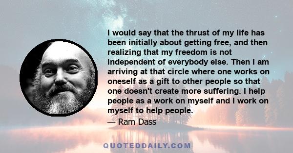 I would say that the thrust of my life has been initially about getting free, and then realizing that my freedom is not independent of everybody else. Then I am arriving at that circle where one works on oneself as a