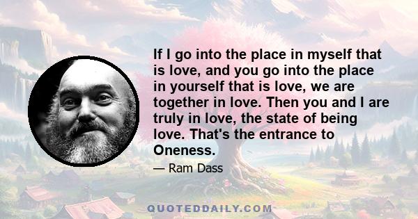 If I go into the place in myself that is love, and you go into the place in yourself that is love, we are together in love. Then you and I are truly in love, the state of being love. That's the entrance to Oneness.