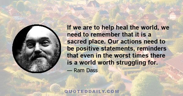 If we are to help heal the world, we need to remember that it is a sacred place. Our actions need to be positive statements, reminders that even in the worst times there is a world worth struggling for.