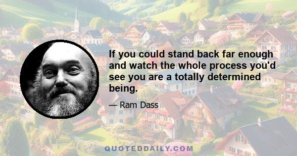 If you could stand back far enough and watch the whole process you'd see you are a totally determined being.