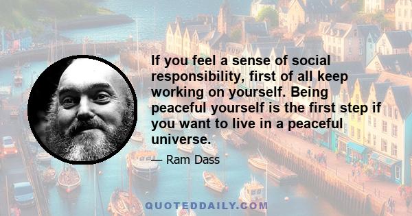 If you feel a sense of social responsibility, first of all keep working on yourself. Being peaceful yourself is the first step if you want to live in a peaceful universe.