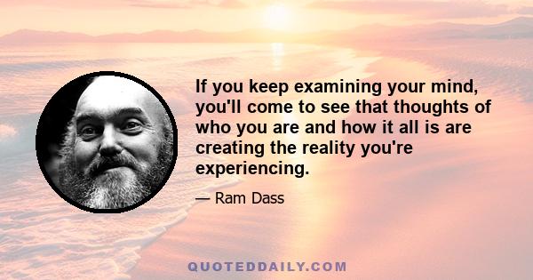 If you keep examining your mind, you'll come to see that thoughts of who you are and how it all is are creating the reality you're experiencing.