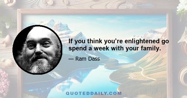 If you think you’re enlightened go spend a week with your family.