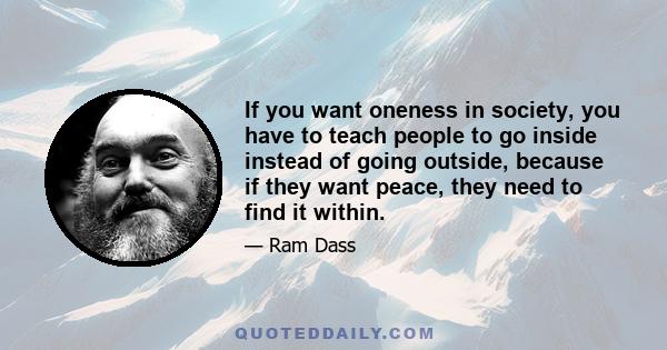 If you want oneness in society, you have to teach people to go inside instead of going outside, because if they want peace, they need to find it within.