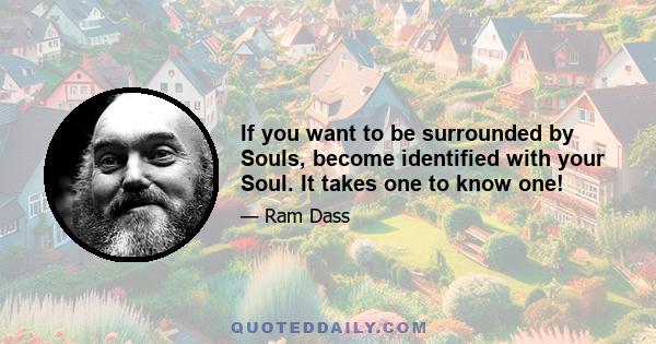 If you want to be surrounded by Souls, become identified with your Soul. It takes one to know one!