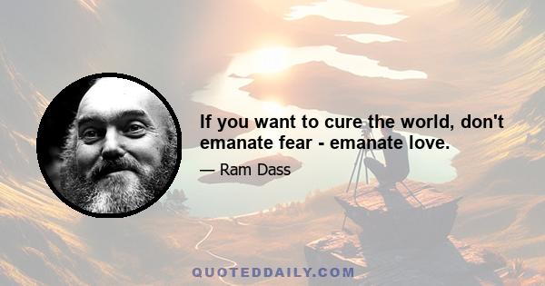 If you want to cure the world, don't emanate fear - emanate love.