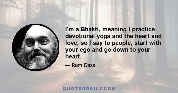 I'm a Bhakti, meaning I practice devotional yoga and the heart and love, so I say to people, start with your ego and go down to your heart.