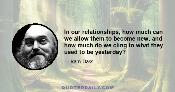 In our relationships, how much can we allow them to become new, and how much do we cling to what they used to be yesterday?