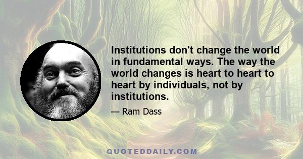 Institutions don't change the world in fundamental ways. The way the world changes is heart to heart to heart by individuals, not by institutions.