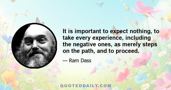 It is important to expect nothing, to take every experience, including the negative ones, as merely steps on the path, and to proceed.