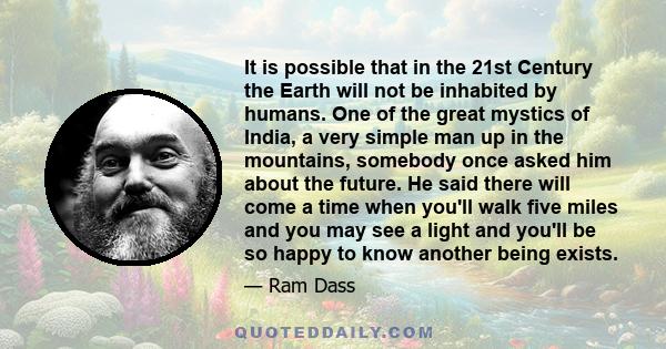 It is possible that in the 21st Century the Earth will not be inhabited by humans. One of the great mystics of India, a very simple man up in the mountains, somebody once asked him about the future. He said there will