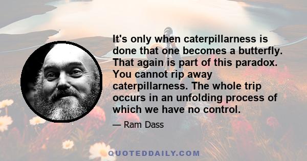 It's only when caterpillarness is done that one becomes a butterfly. That again is part of this paradox. You cannot rip away caterpillarness. The whole trip occurs in an unfolding process of which we have no control.