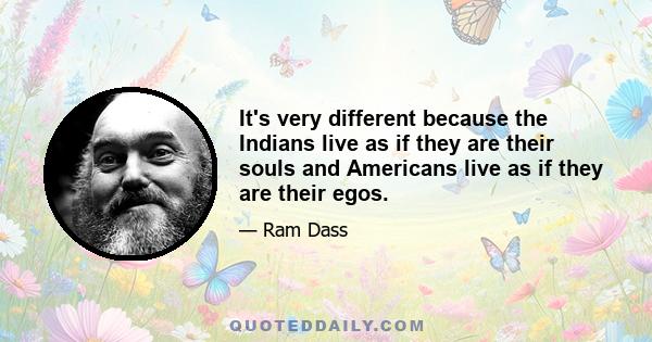 It's very different because the Indians live as if they are their souls and Americans live as if they are their egos.