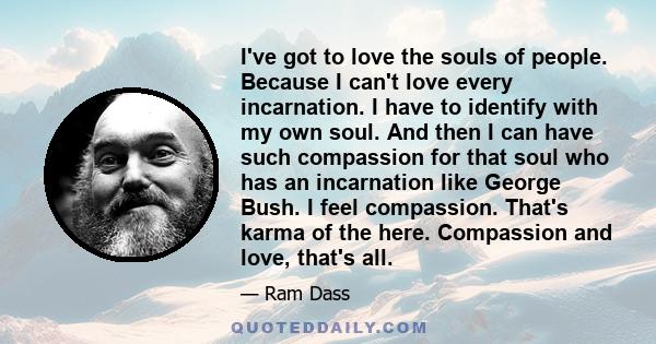 I've got to love the souls of people. Because I can't love every incarnation. I have to identify with my own soul. And then I can have such compassion for that soul who has an incarnation like George Bush. I feel