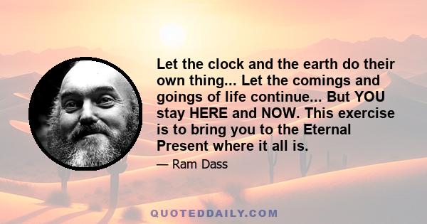 Let the clock and the earth do their own thing... Let the comings and goings of life continue... But YOU stay HERE and NOW. This exercise is to bring you to the Eternal Present where it all is.