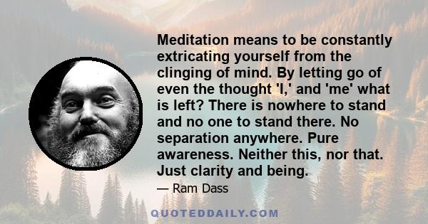 Meditation means to be constantly extricating yourself from the clinging of mind. By letting go of even the thought 'I,' and 'me' what is left? There is nowhere to stand and no one to stand there. No separation