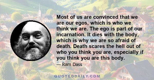 Most of us are convinced that we are our egos, which is who we think we are. The ego is part of our incarnation. It dies with the body, which is why we are so afraid of death. Death scares the hell out of who you think