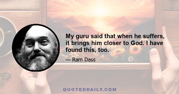 My guru said that when he suffers, it brings him closer to God. I have found this, too.