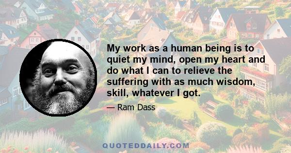 My work as a human being is to quiet my mind, open my heart and do what I can to relieve the suffering with as much wisdom, skill, whatever I got.