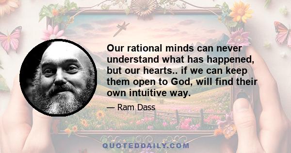 Our rational minds can never understand what has happened, but our hearts.. if we can keep them open to God, will find their own intuitive way.