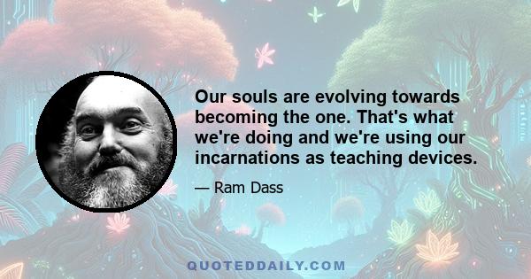 Our souls are evolving towards becoming the one. That's what we're doing and we're using our incarnations as teaching devices.