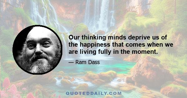 Our thinking minds deprive us of the happiness that comes when we are living fully in the moment.