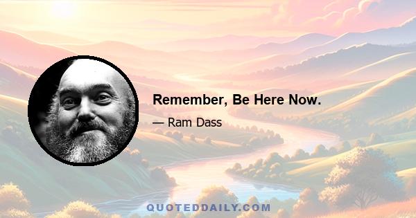 Remember, Be Here Now.