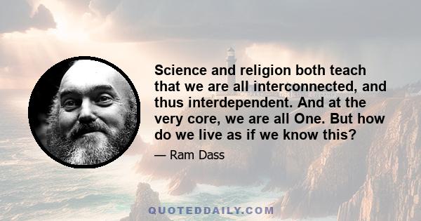 Science and religion both teach that we are all interconnected, and thus interdependent. And at the very core, we are all One. But how do we live as if we know this?