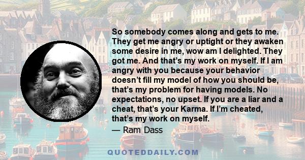 So somebody comes along and gets to me. They get me angry or uptight or they awaken some desire in me, wow am I delighted. They got me. And that’s my work on myself. If I am angry with you because your behavior doesn’t