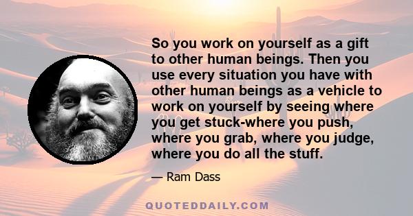 So you work on yourself as a gift to other human beings. Then you use every situation you have with other human beings as a vehicle to work on yourself by seeing where you get stuck-where you push, where you grab, where 