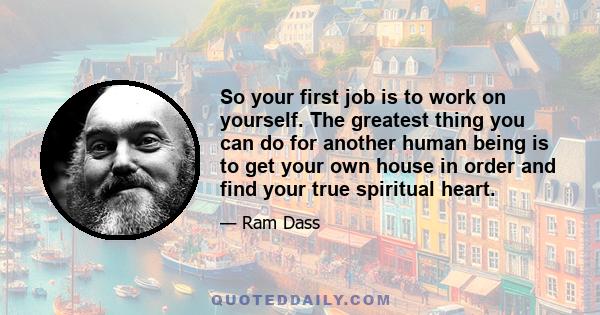 So your first job is to work on yourself. The greatest thing you can do for another human being is to get your own house in order and find your true spiritual heart.