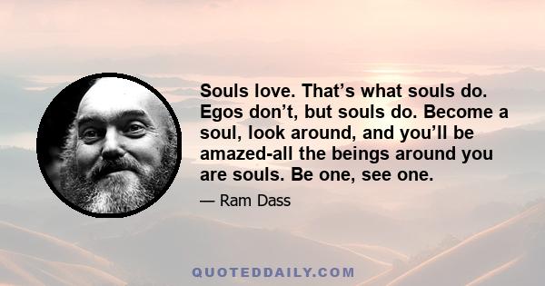 Souls love. That’s what souls do. Egos don’t, but souls do. Become a soul, look around, and you’ll be amazed-all the beings around you are souls. Be one, see one.