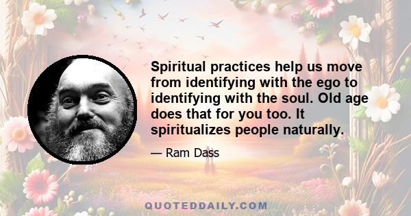 Spiritual practices help us move from identifying with the ego to identifying with the soul. Old age does that for you too. It spiritualizes people naturally.