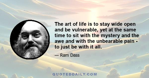 The art of life is to stay wide open and be vulnerable, yet at the same time to sit with the mystery and the awe and with the unbearable pain - to just be with it all.