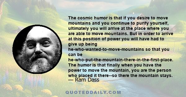 The cosmic humor is that if you desire to move mountains and you continue to purify yourself, ultimately you will arrive at the place where you are able to move mountains. But in order to arrive at this position of