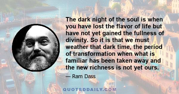 The dark night of the soul is when you have lost the flavor of life but have not yet gained the fullness of divinity. So it is that we must weather that dark time, the period of transformation when what is familiar has