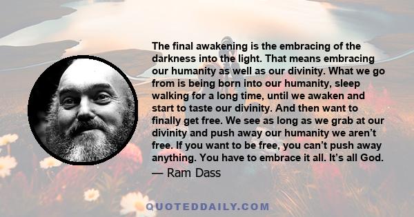 The final awakening is the embracing of the darkness into the light. That means embracing our humanity as well as our divinity. What we go from is being born into our humanity, sleep walking for a long time, until we