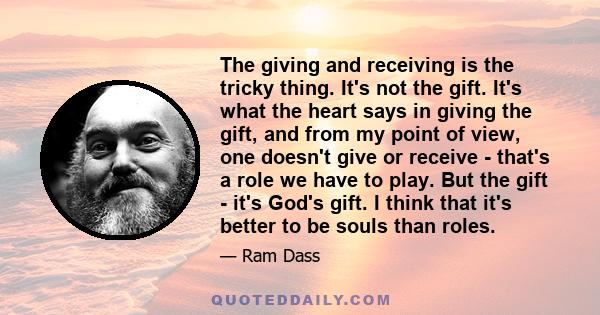 The giving and receiving is the tricky thing. It's not the gift. It's what the heart says in giving the gift, and from my point of view, one doesn't give or receive - that's a role we have to play. But the gift - it's