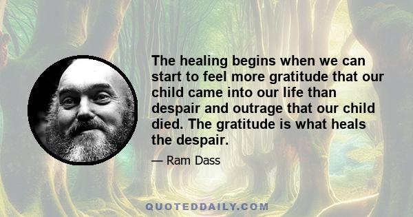 The healing begins when we can start to feel more gratitude that our child came into our life than despair and outrage that our child died. The gratitude is what heals the despair.