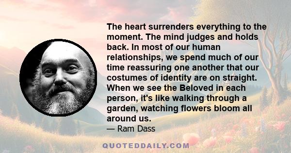 The heart surrenders everything to the moment. The mind judges and holds back. In most of our human relationships, we spend much of our time reassuring one another that our costumes of identity are on straight. When we