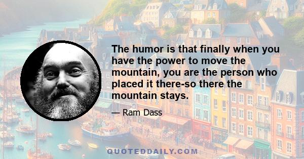 The humor is that finally when you have the power to move the mountain, you are the person who placed it there-so there the mountain stays.