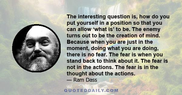 The interesting question is, how do you put yourself in a position so that you can allow ‘what is’ to be. The enemy turns out to be the creation of mind. Because when you are just in the moment, doing what you are