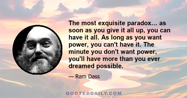 The most exquisite paradox… as soon as you give it all up, you can have it all. As long as you want power, you can't have it. The minute you don't want power, you'll have more than you ever dreamed possible.