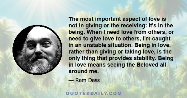 The most important aspect of love is not in giving or the receiving: it's in the being. When I need love from others, or need to give love to others, I'm caught in an unstable situation. Being in love, rather than