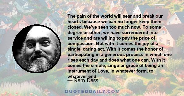 The pain of the world will sear and break our hearts because we can no longer keep them closed. We've seen too much now. To some degree or other, we have surrendered into service and are willing to pay the price of