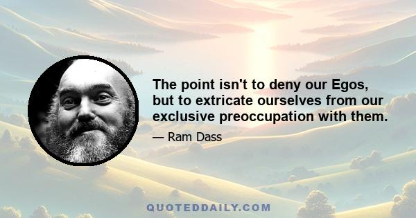 The point isn't to deny our Egos, but to extricate ourselves from our exclusive preoccupation with them.