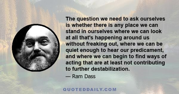 The question we need to ask ourselves is whether there is any place we can stand in ourselves where we can look at all that's happening around us without freaking out, where we can be quiet enough to hear our