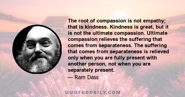 The root of compassion is not empathy; that is kindness. Kindness is great, but it is not the ultimate compassion. Ultimate compassion relieves the suffering that comes from separateness. The suffering that comes from