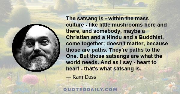 The satsang is - within the mass culture - like little mushrooms here and there, and somebody, maybe a Christian and a Hindu and a Buddhist, come together; doesn't matter, because those are paths. They're paths to the